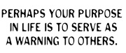 Perhaps your purpose in life is to serve as a warning to others